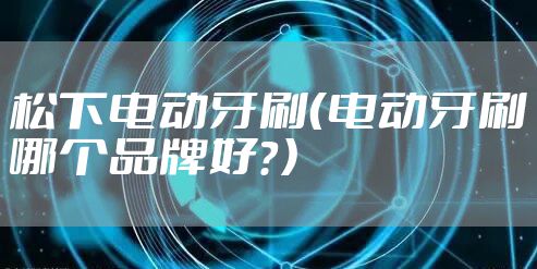松下电动牙刷（电动牙刷哪个品牌好？）