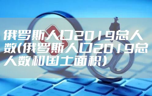 俄罗斯人口2019总人数(俄罗斯人口2019总人数和国土面积)