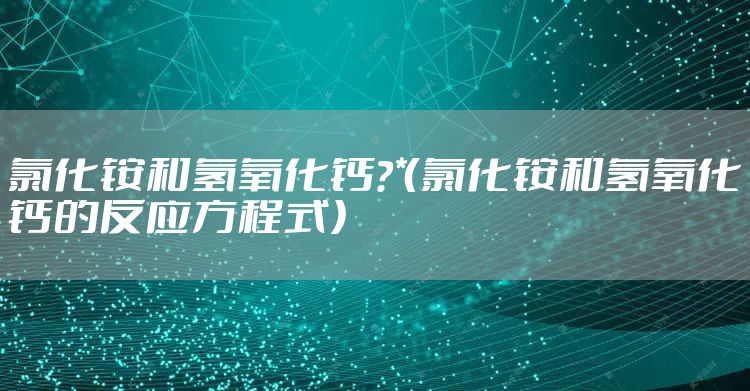 氯化铵和氢氧化钙？*（氯化铵和氢氧化钙的反应方程式）