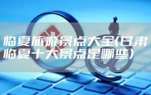 临夏旅游景点大全(甘肃临夏十大景点是哪些)