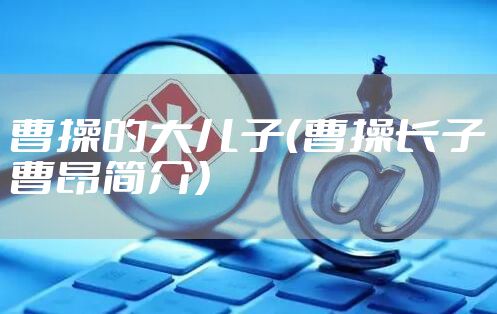 曹操的大儿子(曹操长子曹昂简介)