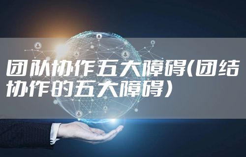 团队协作五大障碍(团结协作的五大障碍)