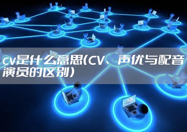 cv是什么意思(CV、声优与配音演员的区别)