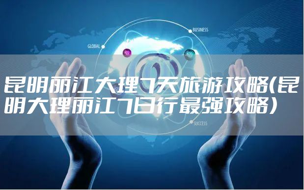 昆明丽江大理7天旅游攻略(昆明大理丽江7日行最强攻略)