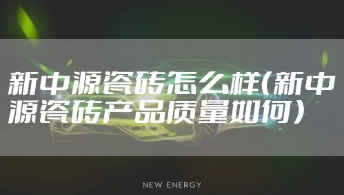新中源瓷砖怎么样(新中源瓷砖产品质量如何)