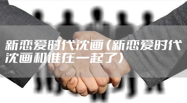 新恋爱时代沈画 （新恋爱时代沈画和谁在一起了）