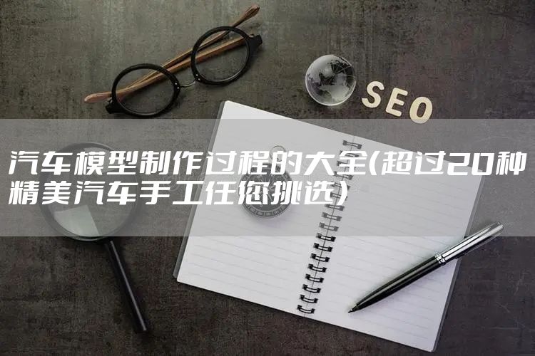 汽车模型制作过程的大全(超过20种精美汽车手工任您挑选)