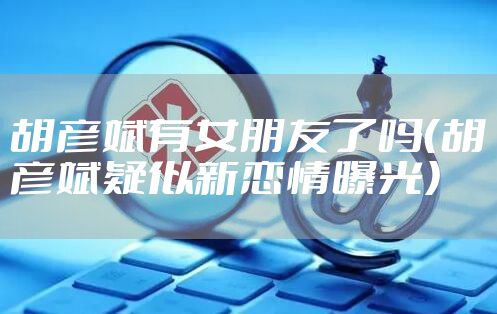 胡彦斌有女朋友了吗（胡彦斌疑似新恋情曝光）