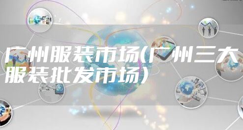 广州服装市场(广州三大服装批发市场)