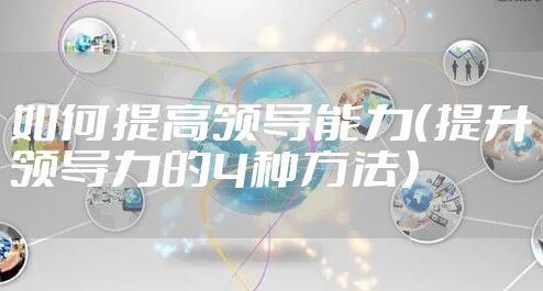 如何提高领导能力(提升领导力的4种方法)