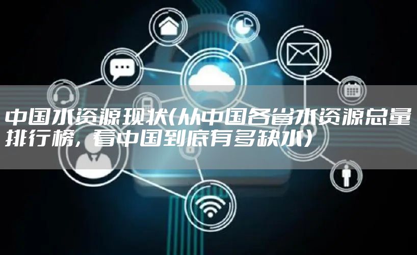 中国水资源现状（从中国各省水资源总量排行榜，看中国到底有多缺水）