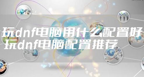 玩dnf电脑用什么配置好 玩dnf电脑配置推荐