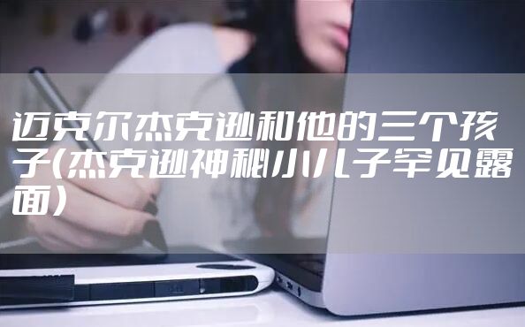 迈克尔杰克逊和他的三个孩子（杰克逊神秘小儿子罕见露面）