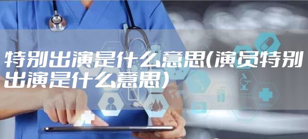 特别出演是什么意思(演员特别出演是什么意思)