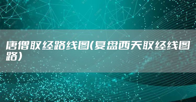 唐僧取经路线图（复盘西天取经线图路）