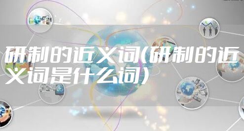 研制的近义词（研制的近义词是什么词）