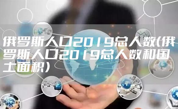 俄罗斯人口2019总人数（俄罗斯人口2019总人数和国土面积）