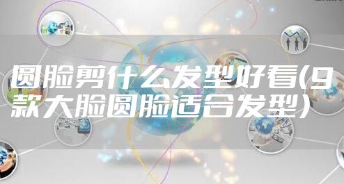 圆脸剪什么发型好看(9款大脸圆脸适合发型)