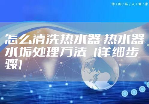 怎么清洗热水器 热水器水垢处理方法【详细步骤】