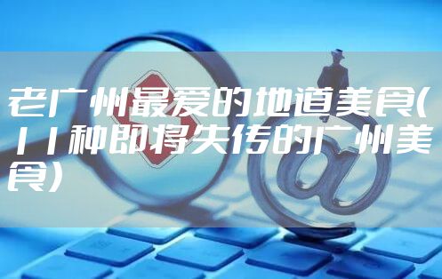 老广州最爱的地道美食（11种即将失传的广州美食）