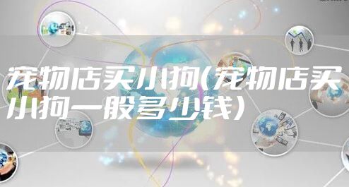 宠物店买小狗（宠物店买小狗一般多少钱）