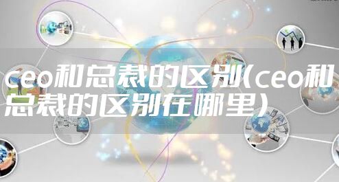 ceo和总裁的区别（ceo和总裁的区别在哪里）