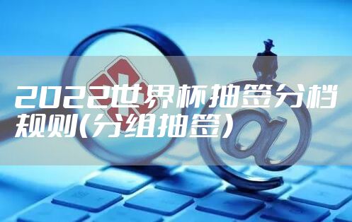 2022世界杯抽签分档规则（分组抽签）