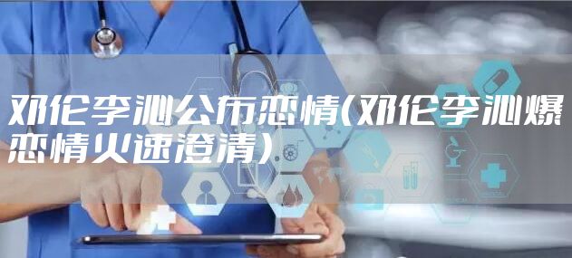 邓伦李沁公布恋情（邓伦李沁爆恋情火速澄清）