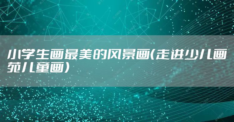 小学生画最美的风景画(走进少儿画苑儿童画)