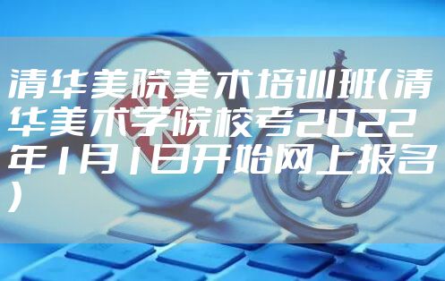 清华美院美术培训班（清华美术学院校考2022年1月1日开始网上报名）