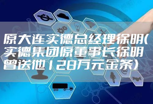 原大连实德总经理徐明（实德集团原董事长徐明曾送他128万元金条）