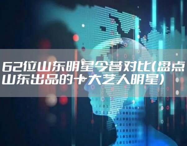62位山东明星今昔对比(盘点山东出品的十大艺人明星)
