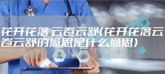 花开花落 云卷云舒（花开花落云卷云舒的意思是什么意思）