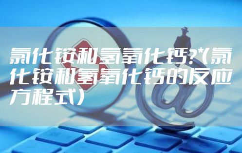 氯化铵和氢氧化钙？*（氯化铵和氢氧化钙的反应方程式）