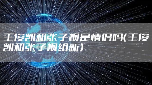 王俊凯和张子枫是情侣吗（王俊凯和张子枫组新）