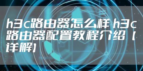 h3c路由器怎么样 h3c路由器配置教程介绍【详解】