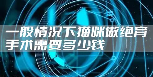 一般情况下猫咪做绝育手术需要多少钱