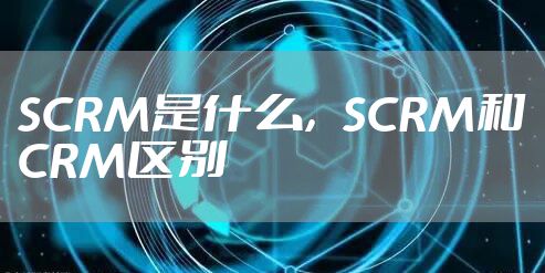 SCRM是什么，SCRM和CRM区别
