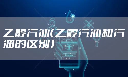 乙醇汽油（乙醇汽油和汽油的区别）