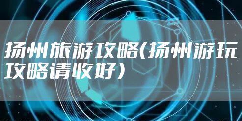 扬州旅游攻略（扬州游玩攻略请收好）