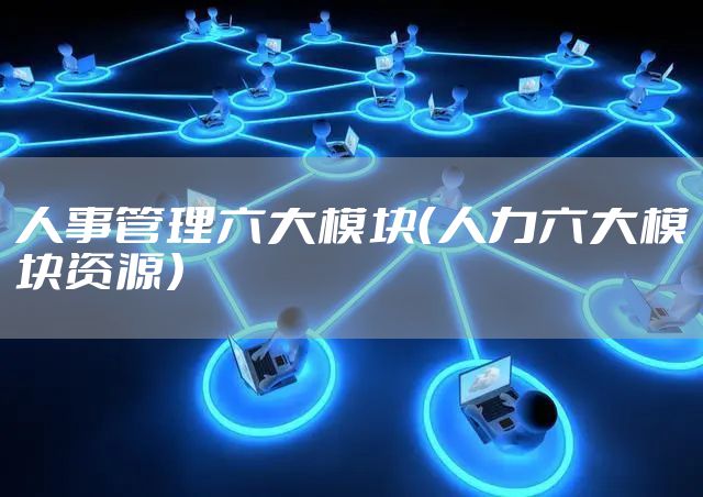 人事管理六大模块（人力六大模块资源）