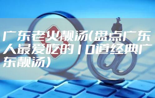 广东老火靓汤（盘点广东人最爱吃的10道经典广东靓汤）