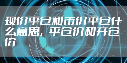 现价平仓和市价平仓什么意思，平仓价和开仓价