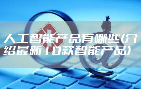人工智能产品有哪些(介绍最新10款智能产品)