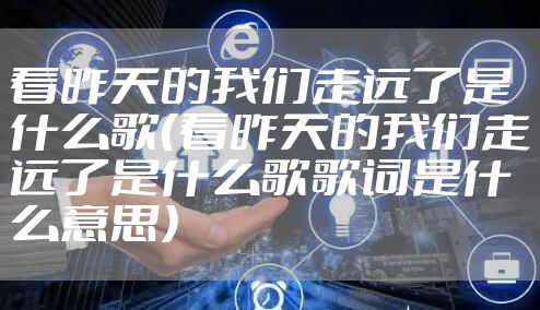 看昨天的我们走远了是什么歌（看昨天的我们走远了是什么歌歌词是什么意思）
