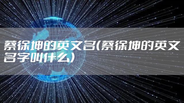 蔡徐坤的英文名(蔡徐坤的英文名字叫什么)