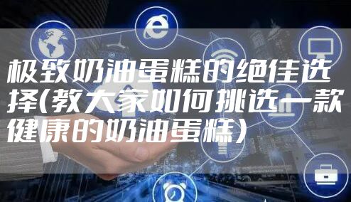 极致奶油蛋糕的绝佳选择（教大家如何挑选一款健康的奶油蛋糕）