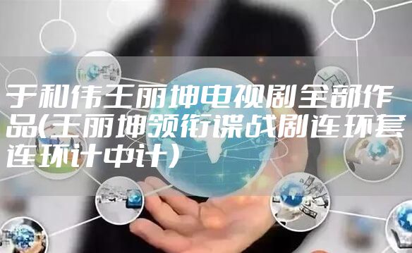 于和伟王丽坤电视剧全部作品(王丽坤领衔谍战剧连环套连环计中计)