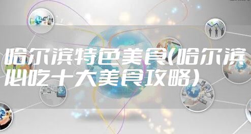 哈尔滨特色美食(哈尔滨必吃十大美食攻略)