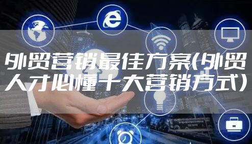 外贸营销最佳方案（外贸人才必懂十大营销方式）